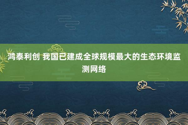 鸿泰利创 我国已建成全球规模最大的生态环境监测网络