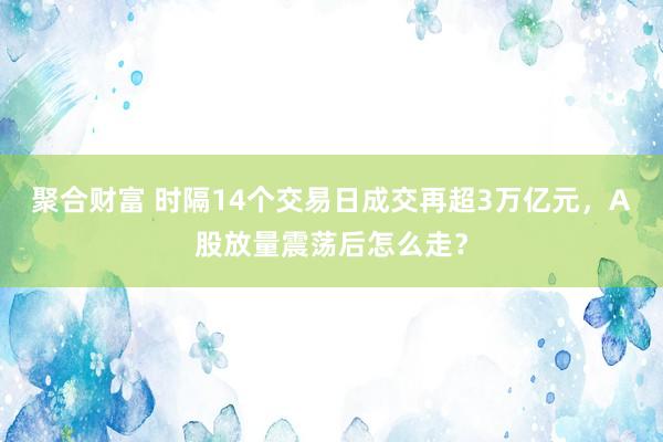 聚合财富 时隔14个交易日成交再超3万亿元，A股放量震荡后怎么走？