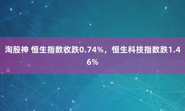 淘股神 恒生指数收跌0.74%，恒生科技指数跌1.46%