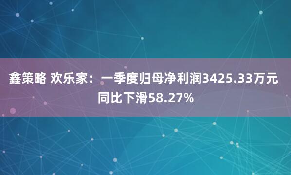 鑫策略 欢乐家：一季度归母净利润3425.33万元 同比下滑58.27%
