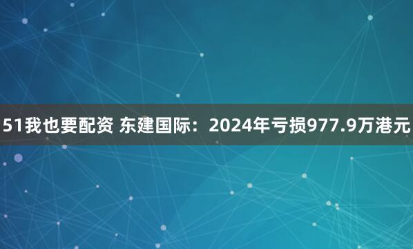 51我也要配资 东建国际：2024年亏损977.9万港元