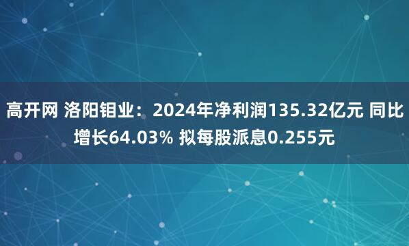 高开网 洛阳钼业：2024年净利润135.32亿元 同比增长64.03% 拟每股派息0.255元