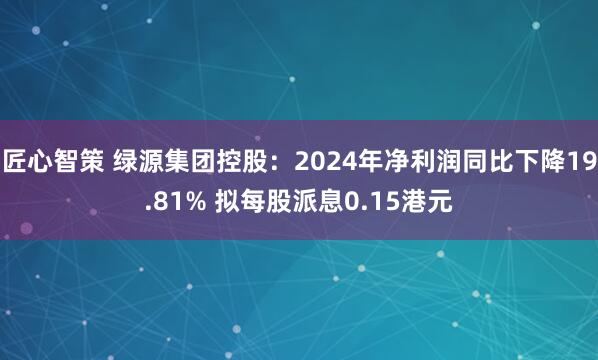匠心智策 绿源集团控股：2024年净利润同比下降19.81% 拟每股派息0.15港元