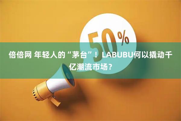 倍倍网 年轻人的“茅台”！LABUBU何以撬动千亿潮流市场？