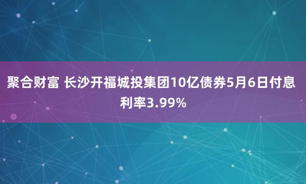 聚合财富 长沙开福城投集团10亿债券5月6日付息 利率3.99%