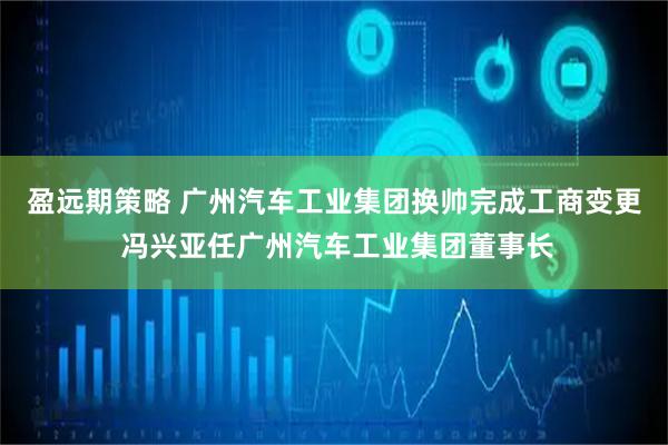 盈远期策略 广州汽车工业集团换帅完成工商变更 冯兴亚任广州汽车工业集团董事长