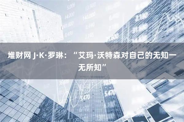 堆财网 J·K·罗琳：“艾玛·沃特森对自己的无知一无所知”