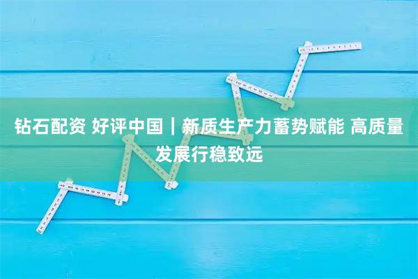 钻石配资 好评中国｜新质生产力蓄势赋能 高质量发展行稳致远