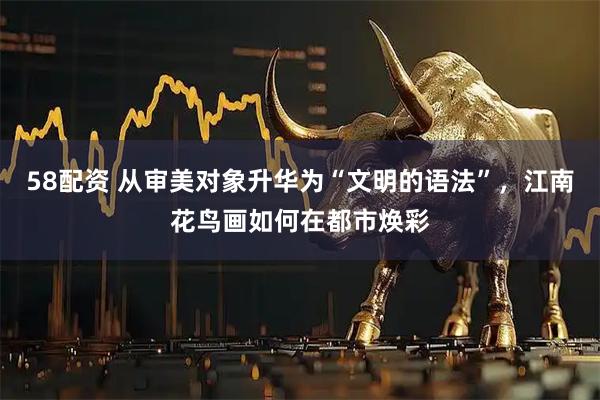 58配资 从审美对象升华为“文明的语法”，江南花鸟画如何在都市焕彩