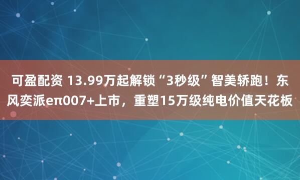 可盈配资 13.99万起解锁“3秒级”智美轿跑！东风奕派eπ007+上市，重塑15万级纯电价值天花板