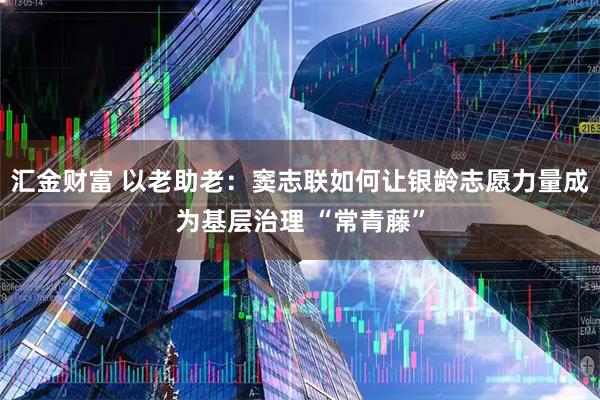 汇金财富 以老助老：窦志联如何让银龄志愿力量成为基层治理 “常青藤”