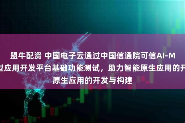 盟牛配资 中国电子云通过中国信通院可信AI-MaaS大模型应用开发平台基础功能测试，助力智能原生应用的开发与构建