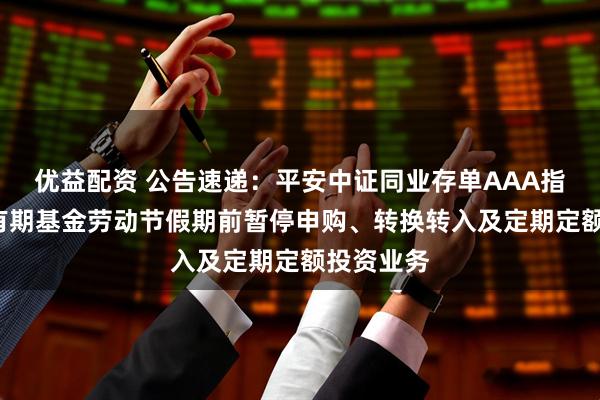 优益配资 公告速递：平安中证同业存单AAA指数7天持有期基金劳动节假期前暂停申购、转换转入及定期定额投资业务