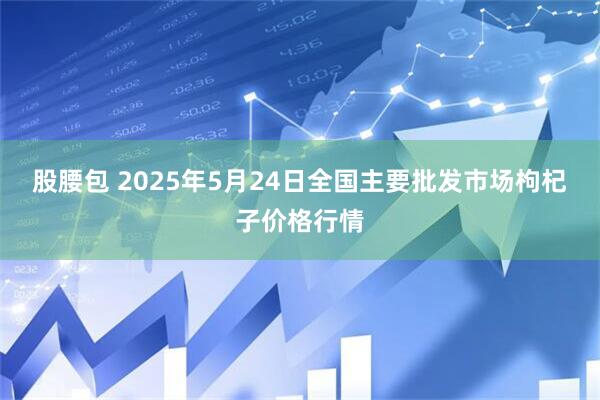 股腰包 2025年5月24日全国主要批发市场枸杞子价格行情