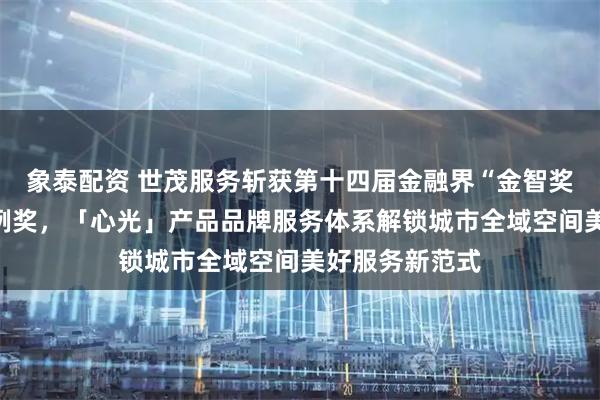 象泰配资 世茂服务斩获第十四届金融界“金智奖”优秀营销案例奖，「心光」产品品牌服务体系解锁城市全域空间美好服务新范式