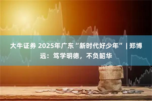 大牛证券 2025年广东“新时代好少年” | 郑博远：笃学明德，不负韶华