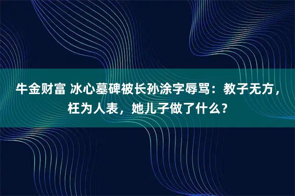 牛金财富 冰心墓碑被长孙涂字辱骂：教子无方，枉为人表，她儿子做了什么？