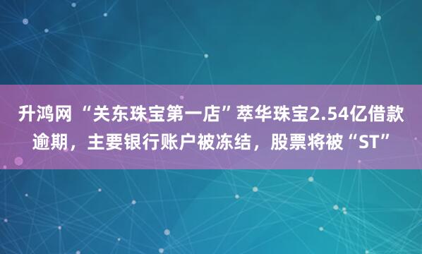 升鸿网 “关东珠宝第一店”萃华珠宝2.54亿借款逾期，主要银行账户被冻结，股票将被“ST”