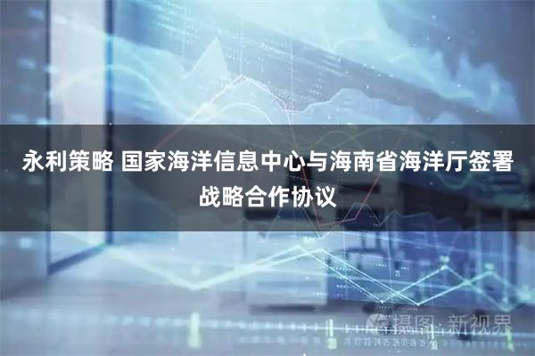 永利策略 国家海洋信息中心与海南省海洋厅签署战略合作协议