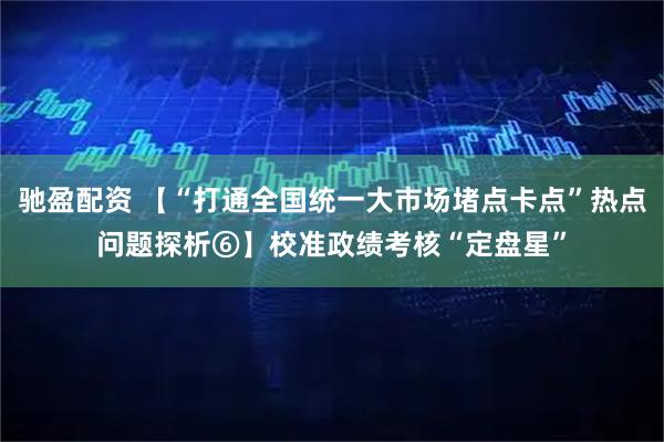 驰盈配资 【“打通全国统一大市场堵点卡点”热点问题探析⑥】校准政绩考核“定盘星”