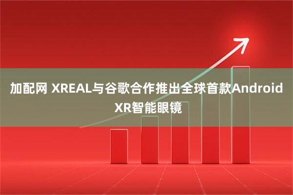加配网 XREAL与谷歌合作推出全球首款Android XR智能眼镜