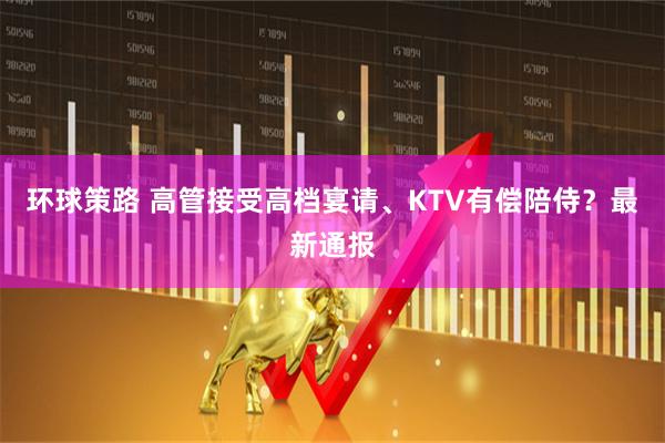 环球策路 高管接受高档宴请、KTV有偿陪侍？最新通报