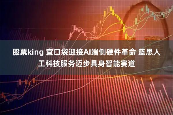股票king 宜口袋迎接AI端侧硬件革命 蓝思人工科技服务迈步具身智能赛道