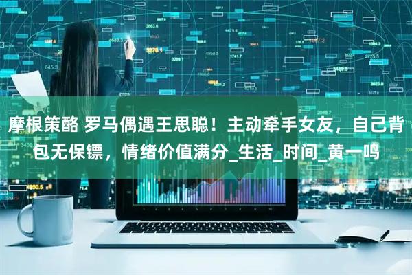 摩根策酪 罗马偶遇王思聪！主动牵手女友，自己背包无保镖，情绪价值满分_生活_时间_黄一鸣