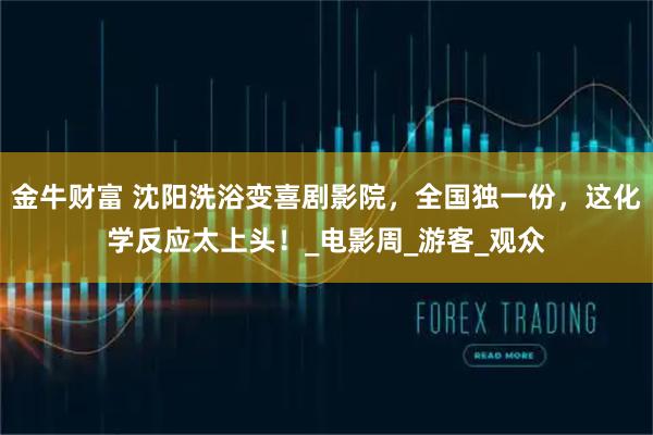 金牛财富 沈阳洗浴变喜剧影院，全国独一份，这化学反应太上头！_电影周_游客_观众